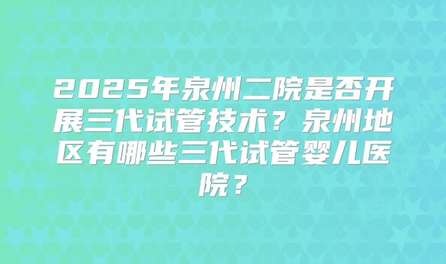 2025年泉州二院是否开展三代试管技术？泉州地区有哪些三代试管婴儿医院？