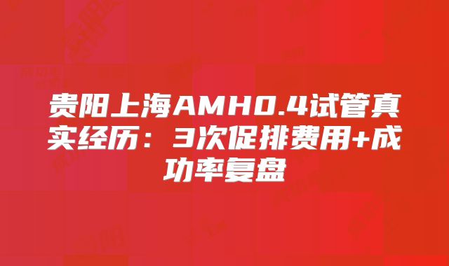 贵阳上海AMH0.4试管真实经历:3次促排费用+成功率复盘
