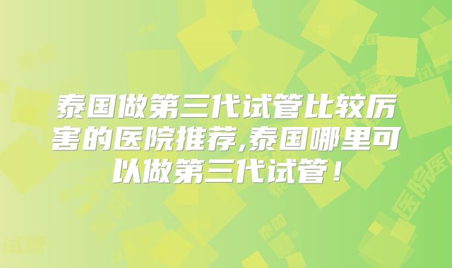 泰国做第三代试管比较厉害的医院推荐,泰国哪里可以做第三代试管!