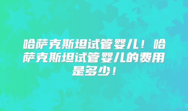 哈萨克斯坦试管婴儿！哈萨克斯坦试管婴儿的费用是多少！