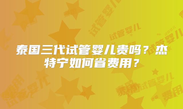 泰国三代试管婴儿贵吗?杰特宁如何省费用?