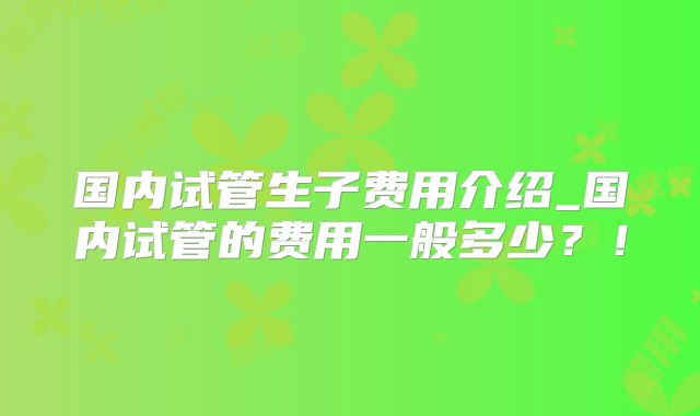 国内试管生子费用介绍_国内试管的费用一般多少？！