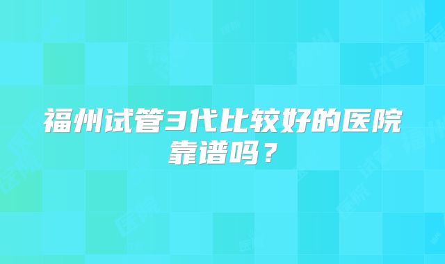 福州试管3代比较好的医院靠谱吗？