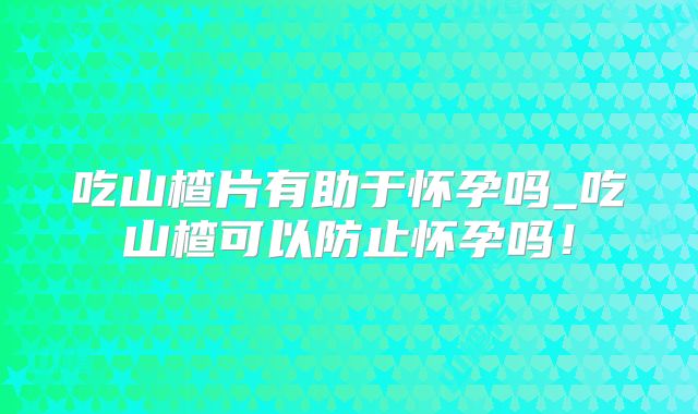 吃山楂片有助于怀孕吗_吃山楂可以防止怀孕吗！
