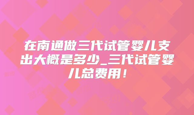 在南通做三代试管婴儿支出大概是多少_三代试管婴儿总费用！