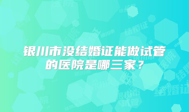 银川市没结婚证能做试管的医院是哪三家？