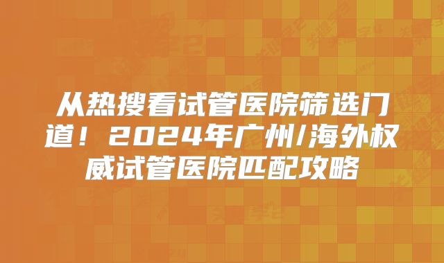 从热搜看试管医院筛选门道！2024年广州/海外权威试管医院匹配攻略