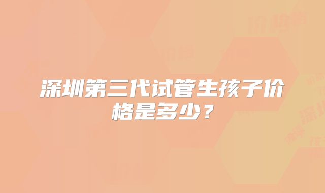 深圳第三代试管生孩子价格是多少?
