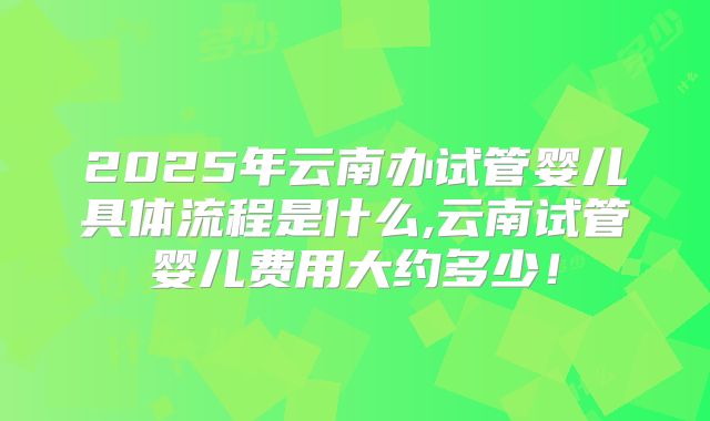 2025年云南办试管婴儿具体流程是什么,云南试管婴儿费用大约多少！