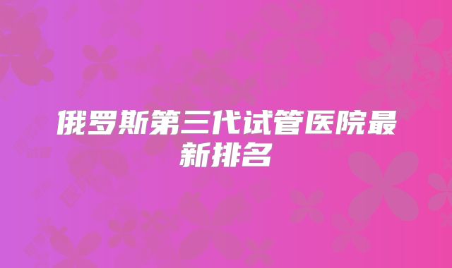 俄罗斯第三代试管医院最新排名
