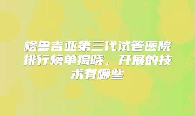 格鲁吉亚第三代试管医院排行榜单揭晓，开展的技术有哪些