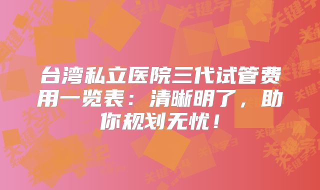 台湾私立医院三代试管费用一览表：清晰明了，助你规划无忧！