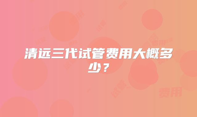 清远三代试管费用大概多少？