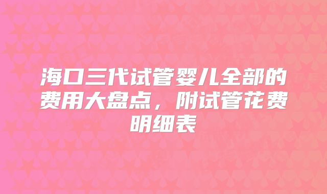 海口三代试管婴儿全部的费用大盘点，附试管花费明细表