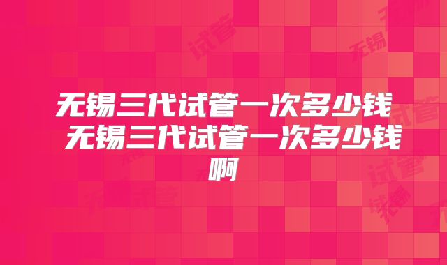 无锡三代试管一次多少钱 无锡三代试管一次多少钱啊