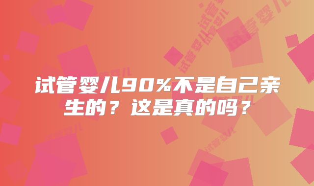 试管婴儿90%不是自己亲生的?这是真的吗?