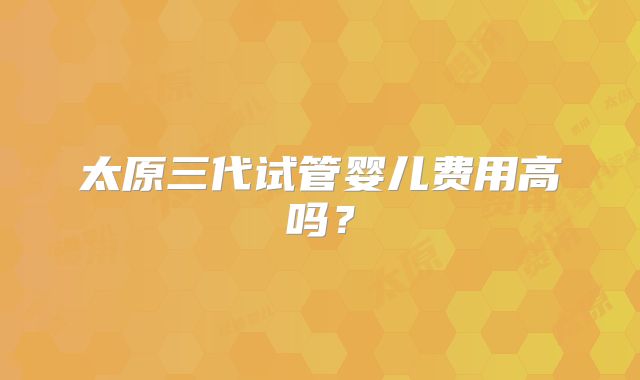 太原三代试管婴儿费用高吗?