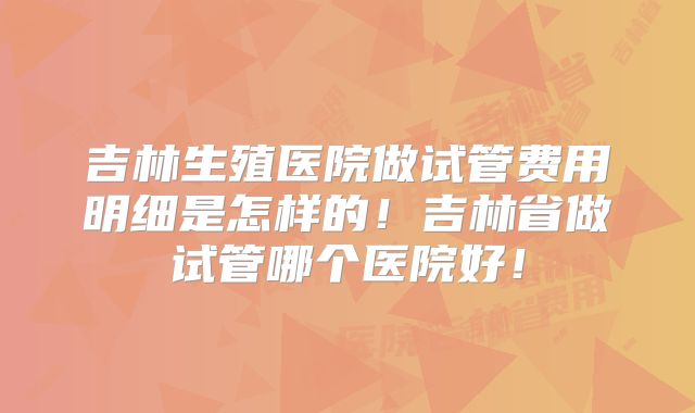 吉林生殖医院做试管费用明细是怎样的！吉林省做试管哪个医院好！
