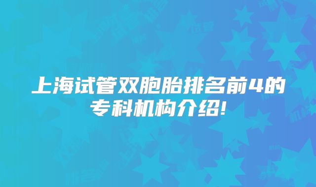 上海试管双胞胎排名前4的专科机构介绍!