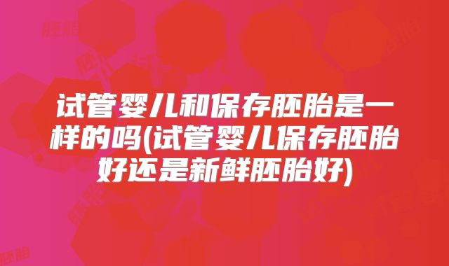 试管婴儿和保存胚胎是一样的吗(试管婴儿保存胚胎好还是新鲜胚胎好)