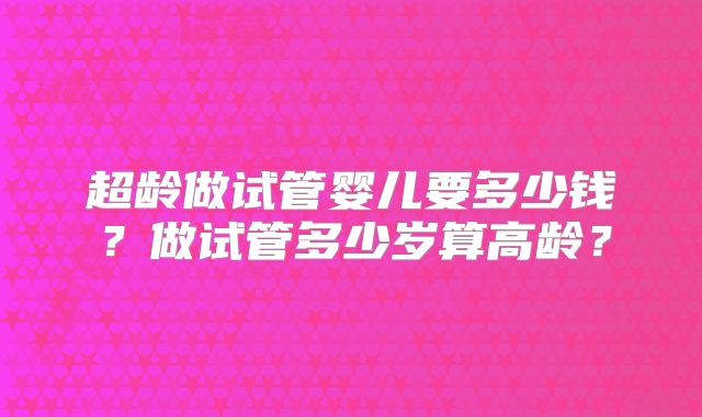 超龄做试管婴儿要多少钱？做试管多少岁算高龄？