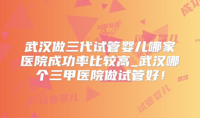 武汉做三代试管婴儿哪家医院成功率比较高_武汉哪个三甲医院做试管好!