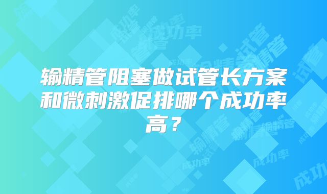 输精管阻塞做试管长方案和微刺激促排哪个成功率高?