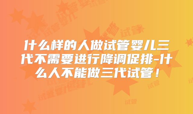 什么样的人做试管婴儿三代不需要进行降调促排-什么人不能做三代试管！