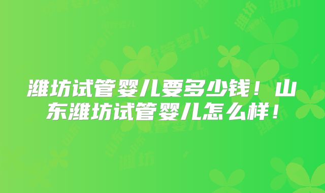 潍坊试管婴儿要多少钱！山东潍坊试管婴儿怎么样！