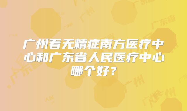 广州看无精症南方医疗中心和广东省人民医疗中心哪个好？