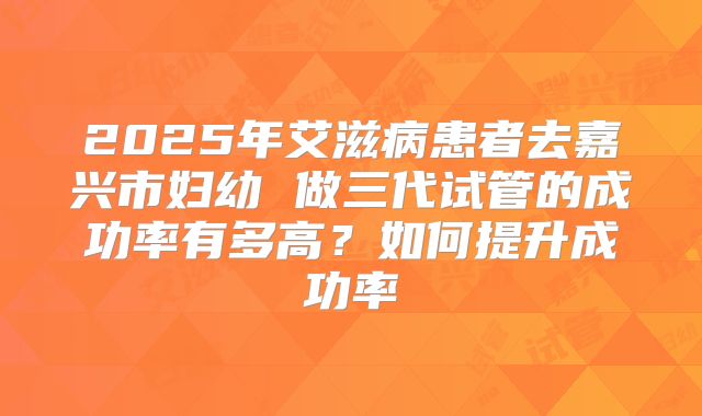 2025年艾滋病患者去嘉兴市妇幼 做三代试管的成功率有多高?如何提升成功率