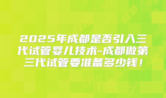 2025年成都是否引入三代试管婴儿技术-成都做第三代试管要准备多少钱！