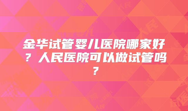 金华试管婴儿医院哪家好？人民医院可以做试管吗？