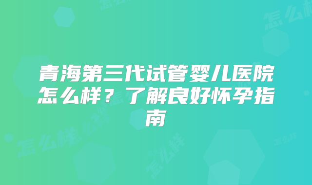 青海第三代试管婴儿医院怎么样?了解良好怀孕指南