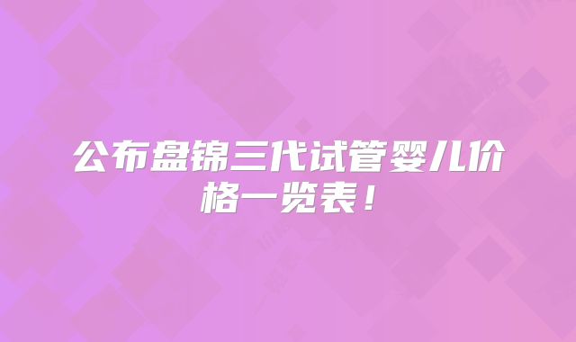 公布盘锦三代试管婴儿价格一览表!