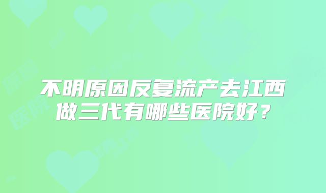 不明原因反复流产去江西做三代有哪些医院好？