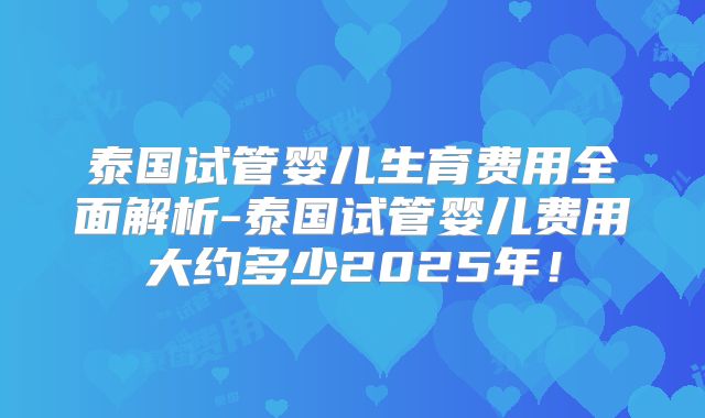 泰国试管婴儿生育费用全面解析-泰国试管婴儿费用大约多少2025年！