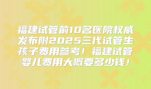 福建试管前10名医院权威发布附2025三代试管生孩子费用参考！福建试管婴儿费用大概要多少钱！