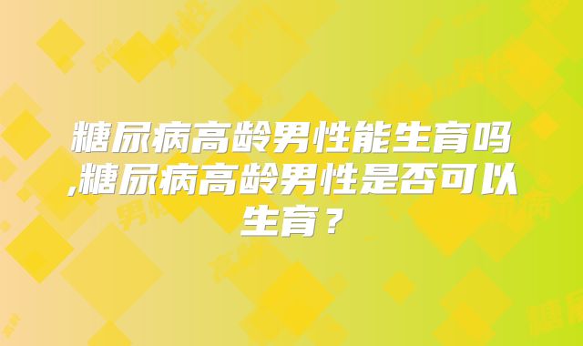 糖尿病高龄男性能生育吗,糖尿病高龄男性是否可以生育？