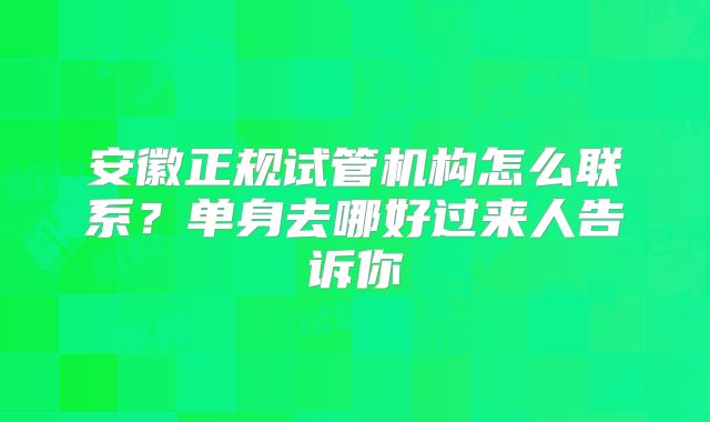 安徽正规试管机构怎么联系？单身去哪好过来人告诉你