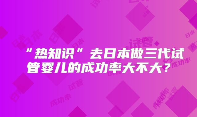 “热知识”去日本做三代试管婴儿的成功率大不大？