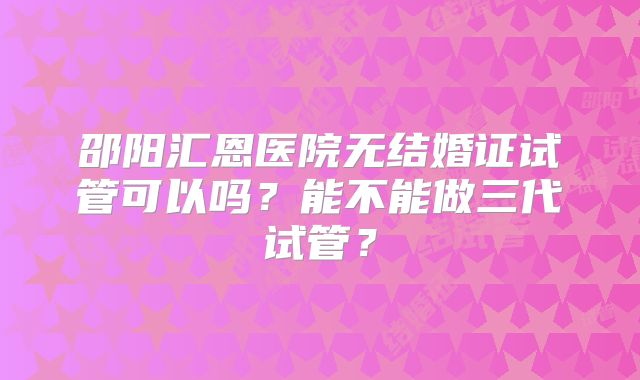 邵阳汇恩医院无结婚证试管可以吗？能不能做三代试管？