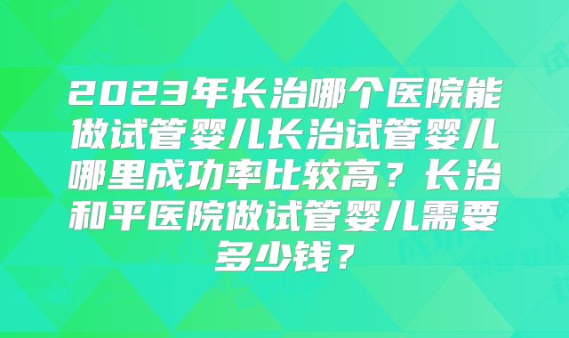 2023年长治哪个医院能做试管婴儿长治试管婴儿哪里成功率比较高？长治和平医院做试管婴儿需要多少钱？