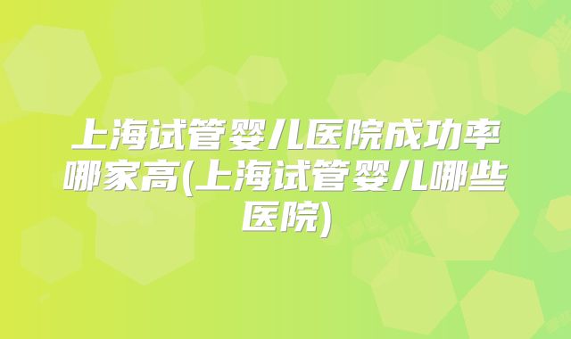上海试管婴儿医院成功率哪家高(上海试管婴儿哪些医院)