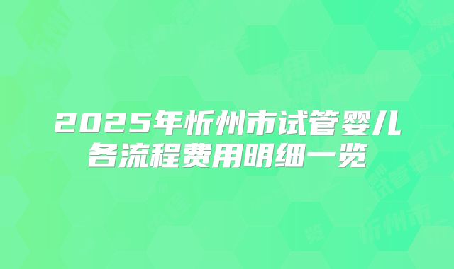 2025年忻州市试管婴儿各流程费用明细一览