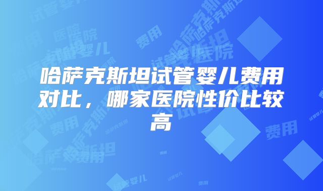 哈萨克斯坦试管婴儿费用对比，哪家医院性价比较高