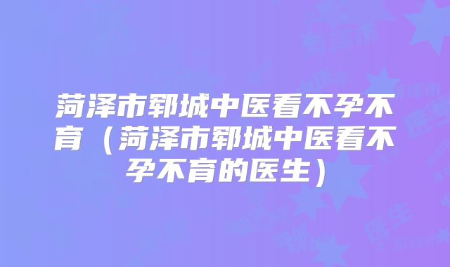 菏泽市郓城中医看不孕不育（菏泽市郓城中医看不孕不育的医生）