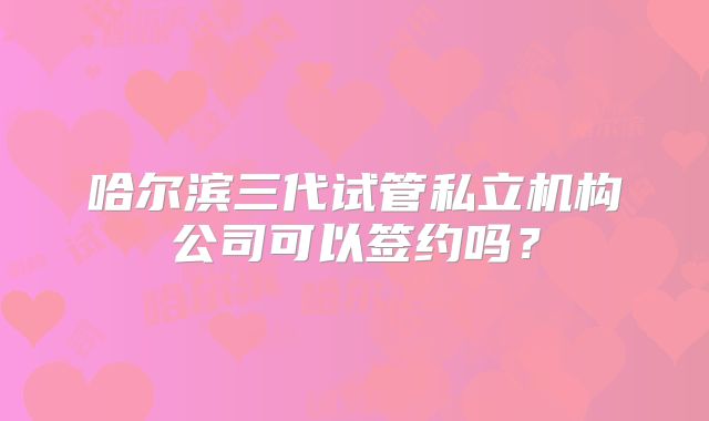 哈尔滨三代试管私立机构公司可以签约吗？
