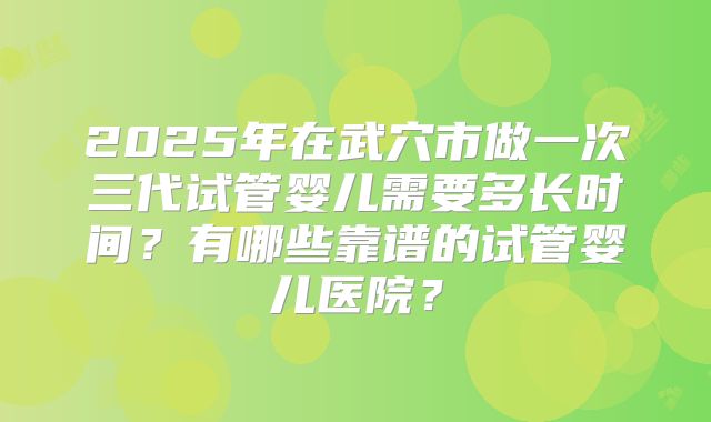 2025年在武穴市做一次三代试管婴儿需要多长时间？有哪些靠谱的试管婴儿医院？