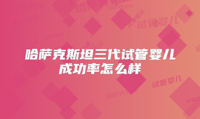 哈萨克斯坦三代试管婴儿成功率怎么样